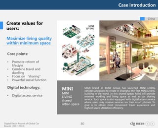 Digital Radar Report of Global Car
Brands (2017-2018)
80
China
Maximize living quality
within minimum space
Core points:
• Promote reform of
lifestyle
• Combine travel and
dwelling
• Focus on “sharing”
• Powerful social function
Digital technology:
• Digital access service
MINI
MINI
LIVING
shared
urban space
MIMI brand of BMW Group has launched MINI LIVING
concept and plans to create in Shanghai the first MINI LIVING
building in the world. In this shared space, MINI will provide
reserved working and living space as well as car sharing
service. Such space is also equipped with digital access service
where users may reserve services via their smart phones. Its
goal is to obtain most convenient travel experience and
highest space utilization efficiency.
Case introduction
Create values for
users:
 