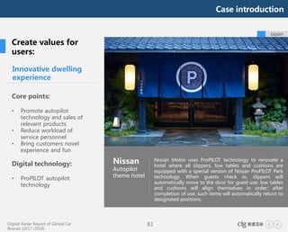 Digital Radar Report of Global Car
Brands (2017-2018)
81
Japan
Innovative dwelling
experience
Core points:
• Promote autopilot
technology and sales of
relevant products
• Reduce workload of
service personnel
• Bring customers novel
experience and fun
Digital technology:
• ProPILOT autopilot
technology
Nissan
Autopilot
theme hotel
Nissan Motor uses ProPILOT technology to renovate a
hotel where all slippers, low tables and cushions are
equipped with a special version of Nissan ProPILOT Park
technology. When guests check in, slippers will
automatically move to the door for guest use; low tables
and cushions will align themselves in order; after
completion of use, such items will automatically return to
designated positions.
Create values for
users:
Case introduction
 