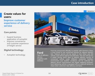 Digital Radar Report of Global Car
Brands (2017-2018)
84
Improve customer
experience of delivery
service
Core points:
• Expand business
application of autopilot
• Improve convenience
and customer experience
of freight service
Digital technology:
• Autopilot technology
Ford
Test of delivery
service
together with
Domino
Ford has announced officially to partner with Domino's Pizza,
a chain brand to use unmanned vehicles for takeout delivery
test. Takeout service will be tested in Ann Arbor and the
vehicle used will be Hybrid Ford Mondeo. The test will last for
6 weeks during which data of takeout delivery service of
unmanned vehicle under different residential facilities,
environment and weather conditions will be collected for
takeout service improvement and digital mapping purposes.
Such delivering vehicle is equipped with an external camera to
check when customers take delivery and leave.
Create values for
users:
America
Case introduction
 