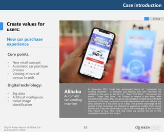 Digital Radar Report of Global Car
Brands (2017-2018)
88
China
New car purchase
experience
Core points:
• New retail concept
• Automatic car purchase
process
• Viewing of cars of
various brands
Digital technology:
• Big data
• Artificial intelligence
• Facial image
identification
Alibaba
Automatic
car vending
machine
In December 2017, Tmall Cars announced launch of “automatic car
vending machines” in Shanghai and Nanjing and such machines are
available to the users in the form of “Super Test Drive”. Consumers can
search “Super Test Drive” on Taobao to reserve a test drive. After
successful reservation, they can go to relevant store to fetch car key by face
scanning. In this way, consumers can help themselves with cars without any
shop assistant for a test drive up to 3 days. The greatest advantage of this
project is that consumers are allowed to experience models from several
brands and 3-day test drive helps to get a full knowledge of the car model
they intend to buy. Now Ford and Volvo are among the list of first
cooperative brands of this project.
Create values for
users:
Case introduction
 