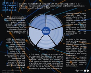 Digital Radar Report of Global Car
Brands (2017-2018)
9Digital Radar Report of Global Car
Brands (2017-2018)
Given this inevitable trend, compared with 2016, increasing number of car
enterprises have stepped into digital transformation and taken frequent moves
in greater breadth and depth in 2017.
2 0 1 6 - 2 0 1 7
The changed
a n d t h e
u n c h a n g e d
A growing number of digital
production ways are
realized in factories from lab
concepts, and many
conceptual products are put
into mass production;
intelligent vehicle systems
become standard
configurations for vehicles;
and the public have higher
requirements and new
understandings on car
productions.
More car enterprises have
prepared general strategies in
organization and layout levels,
and put “customer-
centered” strategic plans in
place in a wider and deeper
manner focusing more on
effective and long-term
business cooperation with
industrial partners.
According to 2016 scanning,
most car enterprises adopt
user-oriented digital
marketing and create useful
values for users through
digital marketing. In 2017,
with deeper and more
comprehensive insights on
psychological and cultural
characteristics of
consumers, car enterprises
have built an ecologic
interaction relationship with
users through innovative
and effective ways of
communication.
In 2016, some leaders have
laid out new commercial
modes by transforming to
mobile travel service
providers. At that time,
mobile travel service was
mainly centered on car
sharing. In 2017, new
commercial forms have
sprung up with more mature
development of sharing
travel service. New
commercial forms have
emerged in the fields of
transport network, living
office, mobile context and
smart cities.
In 2016, users’ purchase decision-making and
car usage safety have been two main concerns
of digital service by car enterprises. In 2017, car
enterprises have achieved full coverage of
digital service in car-based life and committed
to providing users with more convenient and
practical services to build a closer tie between
cars and life. In this regards, new car-makers
represented by NIO have done a creditable job.
 