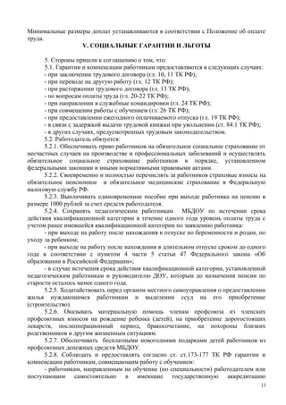Минимальные размеры доплат устанавливаются в соответствии с Положение об оплате
труда.
V. СОЦИАЛЬНЫЕ ГАРАНТИИ И ЛЬГОТЫ
5. Стороны пришли к соглашению о том, что:
5.1. Гарантии и компенсации работникам предоставляются в следующих случаях:
- при заключении трудового договора (гл. 10, 11 ТК РФ);
- при переводе на другую работу (гл. 12 ТК РФ);
- при расторжении трудового договора (гл. 13 ТК РФ);
- по вопросам оплаты труда (гл. 20-22 ТК РФ);
- при направлении в служебные командировки (гл. 24 ТК РФ);
- при совмещении работы с обучением (гл. 26 ТК РФ);
- при предоставлении ежегодного оплачиваемого отпуска (гл. 19 ТК РФ);
- в связи с задержкой выдачи трудовой книжки при увольнении (ст. 84.1 ТК РФ);
- в других случаях, предусмотренных трудовым законодательством.
5.2. Работодатель обязуется:
5.2.1. Обеспечивать право работников на обязательное социальное страхование от
несчастных случаев на производстве и профессиональных заболеваний и осуществлять
обязательное социальное страхование работников в порядке, установленном
федеральными законами и иными нормативными правовыми актами.
5.2.2. Своевременно и полностью перечислять за работников страховые взносы на
обязательное пенсионное и обязательное медицинские страхование в Федеральную
налоговую службу РФ.
5.2.3. Выплачивать единовременное пособие при выходе работника на пенсию в
размере 1000 рублей за счет средств работодателя.
5.2.4. Сохранять педагогическим работникам МБДОУ по истечении срока
действия квалификационной категории в течение одного года уровень оплаты труда с
учетом ранее имевшейся квалификационной категории по заявлению работника:
- при выходе на работу после нахождения в отпуске по беременности и родам, по
уходу за ребенком;
- при выходе на работу после нахождения в длительном отпуске сроком до одного
года в соответствии с пунктом 4 части 5 статьи 47 Федерального закона «Об
образовании в Российской Федерации»;
- в случае истечения срока действия квалификационной категории, установленной
педагогическим работникам и руководителю ДОУ, которым до назначения пенсии по
старости осталось менее одного года.
5.2.5. Ходатайствовать перед органом местного самоуправления о предоставлении
жилья нуждающимся работникам и выделении ссуд на его приобретение
(строительство).
5.2.6. Оказывать материальную помощь членам профсоюза из членских
профсоюзных взносов на рождение ребенка (детей), на приобретение дорогостоящих
лекарств, послеоперационный период, бракосочетание, на похороны близких
родственников и другим жизненным ситуациям.
5.2.7. Обеспечивать бесплатными новогодними подарками детей работников из
профсоюзных денежных средств МБДОУ.
5.2.8. Соблюдать и предоставлять согласно ст. ст.173-177 ТК РФ гарантии и
компенсации работникам, совмещающим работу с обучением:
- работникам, направленным на обучение (по специальности) работодателем или
поступающим самостоятельно в имеющие государственную аккредитацию
13
 