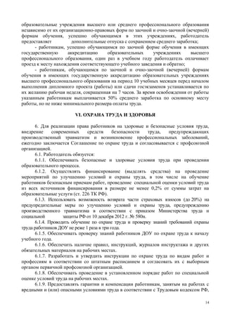 образовательные учреждения высшего или среднего профессионального образования
независимо от их организационно-правовых форм по заочной и очно-заочной (вечерней)
формам обучения, успешно обучающимся в этих учреждениях, работодатель
предоставляет дополнительные отпуска с сохранением среднего заработка;
- работникам, успешно обучающимся по заочной форме обучения в имеющих
государственную аккредитацию образовательных учреждениях высшего
профессионального образования, один раз в учебном году работодатель оплачивает
проезд к месту нахождения соответствующего учебного заведения и обратно;
- работникам, обучающимся по заочной и очно-заочной (вечерней) формам
обучения в имеющих государственную аккредитацию образовательных учреждениях
высшего профессионального образования на период 10 учебных месяцев перед началом
выполнения дипломного проекта (работы) или сдачи госэкзаменов устанавливается по
их желанию рабочая неделя, сокращенная на 7 часов. За время освобождения от работы
указанным работникам выплачивается 50% среднего заработка по основному месту
работы, но не ниже минимального размера оплаты труда.
VI. ОХРАНА ТРУДА И ЗДОРОВЬЯ
6. Для реализации права работников на здоровые и безопасные условия труда,
внедрение современных средств безопасности труда, предупреждающих
производственный травматизм и возникновение профессиональных заболеваний,
ежегодно заключается Соглашение по охране труда и согласовывается с профсоюзной
организацией.
6.1. Работодатель обязуется:
6.1.1. Обеспечивать безопасные и здоровые условия труда при проведении
образовательного процесса.
6.1.2. Осуществлять финансирование (выделять средства) на проведение
мероприятий по улучшению условий и охраны труда, в том числе на обучение
работников безопасным приемам работ, проведение специальной оценки условий труда
из всех источников финансирования в размере не менее 0,2% от суммы затрат на
образовательные услуги (ст. 226 ТК РФ).
6.1.3. Использовать возможность возврата части страховых взносов (до 20%) на
предупредительные меры по улучшению условий и охраны труда, предупреждению
производственного травматизма в соответствии с приказом Министерства труда и
социальной защиты РФ от 10 декабря 2012 г. № 580н.
6.1.4. Проводить обучение по охране труда и проверку знаний требований охраны
труда работников ДОУ не реже 1 раза в три года.
6.1.5. Обеспечивать проверку знаний работников ДОУ по охране труда к началу
учебного года.
6.1.6. Обеспечить наличие правил, инструкций, журналов инструктажа и других
обязательных материалов на рабочих местах.
6.1.7. Разработать и утвердить инструкции по охране труда по видам работ и
профессиям в соответствии со штатным расписанием и согласовать их с выборным
органом первичной профсоюзной организацией.
6.1.8. Обеспечивать проведение в установленном порядке работ по специальной
оценке условий труда на рабочих местах.
6.1.9. Предоставлять гарантии и компенсации работникам, занятым на работах с
вредными и (или) опасными условиями труда в соответствии с Трудовым кодексом РФ,
14
 