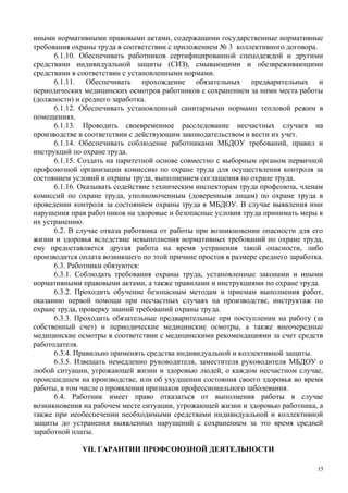 иными нормативными правовыми актами, содержащими государственные нормативные
требования охраны труда в соответствии с приложением № 3 коллективного договора.
6.1.10. Обеспечивать работников сертифицированной спецодеждой и другими
средствами индивидуальной защиты (СИЗ), смывающими и обезвреживающими
средствами в соответствии с установленными нормами.
6.1.11. Обеспечивать прохождение обязательных предварительных и
периодических медицинских осмотров работников с сохранением за ними места работы
(должности) и среднего заработка.
6.1.12. Обеспечивать установленный санитарными нормами тепловой режим в
помещениях.
6.1.13. Проводить своевременное расследование несчастных случаев на
производстве в соответствии с действующим законодательством и вести их учет.
6.1.14. Обеспечивать соблюдение работниками МБДОУ требований, правил и
инструкций по охране труда.
6.1.15. Создать на паритетной основе совместно с выборным органом первичной
профсоюзной организации комиссию по охране труда для осуществления контроля за
состоянием условий и охраны труда, выполнением соглашения по охране труда.
6.1.16. Оказывать содействие техническим инспекторам труда профсоюза, членам
комиссий по охране труда, уполномоченным (доверенным лицам) по охране труда в
проведении контроля за состоянием охраны труда в МБДОУ. В случае выявления ими
нарушения прав работников на здоровые и безопасные условия труда принимать меры к
их устранению.
6.2. В случае отказа работника от работы при возникновении опасности для его
жизни и здоровья вследствие невыполнения нормативных требований по охране труда,
ему предоставляется другая работа на время устранения такой опасности, либо
производится оплата возникшего по этой причине простоя в размере среднего заработка.
6.3. Работники обязуются:
6.3.1. Соблюдать требования охраны труда, установленные законами и иными
нормативными правовыми актами, а также правилами и инструкциями по охране труда.
6.3.2. Проходить обучение безопасным методам и приемам выполнения работ,
оказанию первой помощи при несчастных случаях на производстве, инструктаж по
охране труда, проверку знаний требований охраны труда.
6.3.3. Проходить обязательные предварительные при поступлении на работу (за
собственный счет) и периодические медицинские осмотры, а также внеочередные
медицинские осмотры в соответствии с медицинскими рекомендациями за счет средств
работодателя.
6.3.4. Правильно применять средства индивидуальной и коллективной защиты.
6.3.5. Извещать немедленно руководителя, заместителя руководителя МБДОУ о
любой ситуации, угрожающей жизни и здоровью людей, о каждом несчастном случае,
происшедшем на производстве, или об ухудшении состояния своего здоровья во время
работы, в том числе о проявлении признаков профессионального заболевания.
6.4. Работник имеет право отказаться от выполнения работы в случае
возникновения на рабочем месте ситуации, угрожающей жизни и здоровью работника, а
также при необеспечении необходимыми средствами индивидуальной и коллективной
защиты до устранения выявленных нарушений с сохранением за это время средней
заработной платы.
VII. ГАРАНТИИ ПРОФСОЮЗНОЙ ДЕЯТЕЛЬНОСТИ
15
 