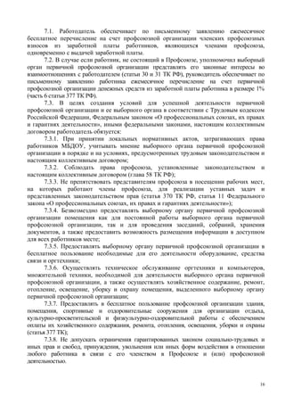 7.1. Работодатель обеспечивает по письменному заявлению ежемесячное
бесплатное перечисление на счет профсоюзной организации членских профсоюзных
взносов из заработной платы работников, являющихся членами профсоюза,
одновременно с выдачей заработной платы.
7.2. В случае если работник, не состоящий в Профсоюзе, уполномочил выборный
орган первичной профсоюзной организации представлять его законные интересы во
взаимоотношениях с работодателем (статьи 30 и 31 ТК РФ), руководитель обеспечивает по
письменному заявлению работника ежемесячное перечисление на счет первичной
профсоюзной организации денежных средств из заработной платы работника в размере 1%
(часть 6 статьи 377 ТК РФ).
7.3. В целях создания условий для успешной деятельности первичной
профсоюзной организации и ее выборного органа в соответствии с Трудовым кодексом
Российской Федерации, Федеральным законом «О профессиональных союзах, их правах
и гарантиях деятельности», иными федеральными законами, настоящим коллективным
договором работодатель обязуется:
7.3.1. При принятии локальных нормативных актов, затрагивающих права
работников МБДОУ, учитывать мнение выборного органа первичной профсоюзной
организации в порядке и на условиях, предусмотренных трудовым законодательством и
настоящим коллективным договором;
7.3.2. Соблюдать права профсоюза, установленные законодательством и
настоящим коллективным договором (глава 58 ТК РФ);
7.3.3. Не препятствовать представителям профсоюза в посещении рабочих мест,
на которых работают члены профсоюза, для реализации уставных задач и
представленных законодательством прав (статья 370 ТК РФ, статья 11 Федерального
закона «О профессиональных союзах, их правах и гарантиях деятельности»);
7.3.4. Безвозмездно предоставлять выборному органу первичной профсоюзной
организации помещения как для постоянной работы выборного органа первичной
профсоюзной организации, так и для проведения заседаний, собраний, хранения
документов, а также предоставить возможность размещения информации в доступном
для всех работников месте;
7.3.5. Предоставлять выборному органу первичной профсоюзной организации в
бесплатное пользование необходимые для его деятельности оборудование, средства
связи и оргтехники;
7.3.6. Осуществлять техническое обслуживание оргтехники и компьютеров,
множительной техники, необходимой для деятельности выборного органа первичной
профсоюзной организации, а также осуществлять хозяйственное содержание, ремонт,
отопление, освещение, уборку и охрану помещения, выделенного выборному органу
первичной профсоюзной организации;
7.3.7. Предоставлять в бесплатное пользование профсоюзной организации здания,
помещения, спортивные и оздоровительные сооружения для организации отдыха,
культурно-просветительской и физкультурно-оздоровительной работы с обеспечением
оплаты их хозяйственного содержания, ремонта, отопления, освещения, уборки и охраны
(статья 377 ТК);
7.3.8. Не допускать ограничения гарантированных законом социально-трудовых и
иных прав и свобод, принуждения, увольнения или иных форм воздействия в отношении
любого работника в связи с его членством в Профсоюзе и (или) профсоюзной
деятельностью.
16
 