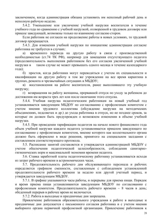 заключением, когда администрация обязана установить им неполный рабочий день и
неполную рабочую неделю.
5.4.2. Уменьшение или увеличение учебной нагрузки воспитателя в течение
учебного года по сравнению с учебной нагрузкой, оговоренной в трудовом договоре или
приказе заведующей, возможны только по взаимному согласию сторон.
Если работник не согласен на продолжение работы в новых условиях, то трудовой
договор прекращается.
5.4.3. Для изменения учебной нагрузки по инициативе администрации согласие
работника не требуется в случаях:
а) временного перевода на другую работу в связи с производственной
необходимостью (ст.74 ТК РФ), например для замещения отсутствующего педагога
(продолжительность выполнения работником без его согласия увеличенной учебной
нагрузки в таком случае не может превышать одного месяца в течение календарного
года);
б) простоя, когда работники могут переводиться с учетом их специальности и
квалификации на другую работу в том же учреждении на все время карантина в
группах, ремонта и чрезвычайных ситуациях в МБДОУ;
в) восстановления на работе воспитателя, ранее выполнявшего эту учебную
нагрузку;
г) возвращения на работу женщины, прервавшей отпуск по уходу за ребенком до
достижения им возраста трех лет или после окончания этого отпуска.
5.4.4. Учебная нагрузка педагогическим работникам на новый учебный год
устанавливается заведующим МБДОУ по согласованию с профсоюзным комитетом с
учетом мнения трудового коллектива (обсуждение нагрузки на методических
объединениях, педсоветах и др.) до ухода работника в отпуск, но не позднее сроков, за
которые он должен быть предупрежден о возможном изменении в объеме учебной
нагрузки.
5.4.5. При проведении тарификации педагогов на начало нового финансового года
объем учебной нагрузки каждого педагога устанавливается приказом заведующего по
согласованию с профсоюзным комитетом, мнение которого как коллегиального органа
должно быть оформлено в виде решения, принятого на специальном заседании с
составлением соответствующего протокола.
5.5. Расписание занятий составляется и утверждается администрацией МБДОУ с
учетом обеспечения педагогической целесообразности, соблюдения санитарно-
гигиенических норм и максимальной экономии времени педагога.
5.6. Ставка заработной платы педагогическому работнику устанавливается исходя
из затрат рабочего времени в астрономических часах.
5.7. Продолжительность рабочего дня обслуживающего персонала и рабочих
определяется графиком сменности, составленным с соблюдением установленной
продолжительности рабочего времени за неделю или другой учетный период, и
утверждается заведующим МБДОУ.
5.7.1. В графике указываются часы работы, и перерывы для приема пищи. Порядок
и время приема пищи устанавливаются заведующим МБДОУ по согласованию с
профсоюзным комитетом. Продолжительность рабочего времени – 8 часов в день;
обеденный перерыв в рабочее время не включается.
5.7.2. Работа в выходные и праздничные дни запрещена.
Привлечение работников образовательного учреждения к работе в выходные и
праздничные дни допускается с письменного согласия работника и с учетом мнения
выборного органа первичной профсоюзной организации. Привлечение работников к
28
 