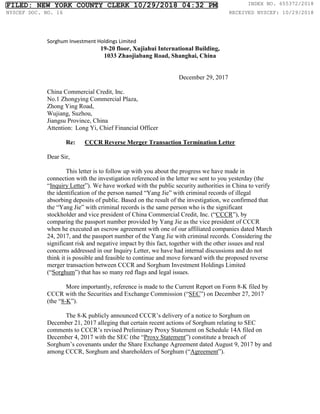 Sorghum Investment Holdings Limited
19-20 floor, Xujiahui International Building,
1033 Zhaojiabang Road, Shanghai, China
December 29, 2017
China Commercial Credit, Inc.
No.1 Zhongying Commercial Plaza,
Zhong Ying Road,
Wujiang, Suzhou,
Jiangsu Province, China
Attention: Long Yi, Chief Financial Officer
Re: CCCR Reverse Merger Transaction Termination Letter
Dear Sir,
This letter is to follow up with you about the progress we have made in
connection with the investigation referenced in the letter we sent to you yesterday (the
“Inquiry Letter”). We have worked with the public security authorities in China to verify
the identification of the person named “Yang Jie” with criminal records of illegal
absorbing deposits of public. Based on the result of the investigation, we confirmed that
the “Yang Jie” with criminal records is the same person who is the significant
stockholder and vice president of China Commercial Credit, Inc. (“CCCR”), by
comparing the passport number provided by Yang Jie as the vice president of CCCR
when he executed an escrow agreement with one of our affiliated companies dated March
24, 2017, and the passport number of the Yang Jie with criminal records. Considering the
significant risk and negative impact by this fact, together with the other issues and real
concerns addressed in our Inquiry Letter, we have had internal discussions and do not
think it is possible and feasible to continue and move forward with the proposed reverse
merger transaction between CCCR and Sorghum Investment Holdings Limited
(“Sorghum”) that has so many red flags and legal issues.
More importantly, reference is made to the Current Report on Form 8-K filed by
CCCR with the Securities and Exchange Commission (“SEC”) on December 27, 2017
(the “8-K”).
The 8-K publicly announced CCCR’s delivery of a notice to Sorghum on
December 21, 2017 alleging that certain recent actions of Sorghum relating to SEC
comments to CCCR’s revised Preliminary Proxy Statement on Schedule 14A filed on
December 4, 2017 with the SEC (the “Proxy Statement”) constitute a breach of
Sorghum’s covenants under the Share Exchange Agreement dated August 9, 2017 by and
among CCCR, Sorghum and shareholders of Sorghum (“Agreement”).
FILED: NEW YORK COUNTY CLERK 10/29/2018 04:32 PM INDEX NO. 655372/2018
NYSCEF DOC. NO. 16 RECEIVED NYSCEF: 10/29/2018
 