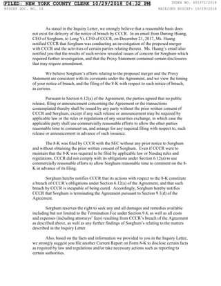 As stated in the Inquiry Letter, we strongly believe that a reasonable basis does
not exist for delivery of the notice of breach by CCCR. In an email from Darong Huang,
CEO of Sorghum, to Long Yi, CFO of CCCR, on December 21, 2017, Ms. Huang
notified CCCR that Sorghum was conducting an investigation of the proposed merger
with CCCR and the activities of certain parties relating thereto. Ms. Huang’s email also
notified you that the results of such review revealed issues of concern for Sorghum which
required further investigation, and that the Proxy Statement contained certain disclosures
that may require amendment.
We believe Sorghum’s efforts relating to the proposed merger and the Proxy
Statement are consistent with its covenants under the Agreement, and we view the timing
of your notice of breach, and the filing of the 8-K with respect to such notice of breach,
as curious.
Pursuant to Section 6.12(a) of the Agreement, the parties agreed that no public
release, filing or announcement concerning the Agreement or the transactions
contemplated thereby shall be issued by any party without the prior written consent of
CCCR and Sorghum, except if any such release or announcement may be required by
applicable law or the rules or regulations of any securities exchange, in which case the
applicable party shall use commercially reasonable efforts to allow the other parties
reasonable time to comment on, and arrange for any required filing with respect to, such
release or announcement in advance of such issuance.
The 8-K was filed by CCCR with the SEC without any prior notice to Sorghum
and without obtaining the prior written consent of Sorghum. Even if CCCR were to
maintain that the 8-K was required to be filed by applicable law or Nasdaq rules and
regulations, CCCR did not comply with its obligations under Section 6.12(a) to use
commercially reasonable efforts to allow Sorghum reasonable time to comment on the 8-
K in advance of its filing.
Sorghum hereby notifies CCCR that its actions with respect to the 8-K constitute
a breach of CCCR’s obligations under Section 6.12(a) of the Agreement, and that such
breach by CCCR is incapable of being cured. Accordingly, Sorghum hereby notifies
CCCR that Sorghum is terminating the Agreement pursuant to Section 9.1(d) of the
Agreement.
Sorghum reserves the right to seek any and all damages and remedies available
including but not limited to the Termination Fee under Section 9.4, as well as all costs
and expenses (including attorneys’ fees) resulting from CCCR’s breach of the Agreement
as described above, as well as any further findings of Sorghum’s relating to the matters
described in the Inquiry Letter.
Also, based on the facts and information we provided to you in the Inquiry Letter,
we strongly suggest you file another Current Report on Form 8-K to disclose certain facts
as required by law and regulations and/or take necessary actions such as reporting to
certain authorities.
FILED: NEW YORK COUNTY CLERK 10/29/2018 04:32 PM INDEX NO. 655372/2018
NYSCEF DOC. NO. 16 RECEIVED NYSCEF: 10/29/2018
 