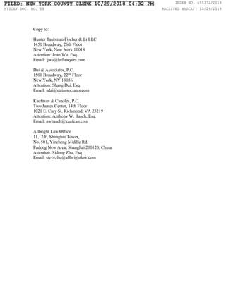 Copy to:
Hunter Taubman Fischer & Li LLC
1450 Broadway, 26th Floor
New York, New York 10018
Attention: Joan Wu, Esq.
Email: jwu@htflawyers.com
Dai & Associates, P.C.
1500 Broadway, 22nd
Floor
New York, NY 10036
Attention: Shang Dai, Esq.
Email: sdai@daiassociates.com
Kaufman & Canoles, P.C.
Two James Center, 14th Floor
1021 E. Cary St. Richmond, VA 23219
Attention: Anthony W. Basch, Esq.
Email: awbasch@kaufcan.com
Allbright Law Office
11,12/F, Shanghai Tower,
No. 501, Yincheng Middle Rd.
Pudong New Area, Shanghai 200120, China
Attention: Sidong Zhu, Esq
Email: stevezhu@allbrightlaw.com
FILED: NEW YORK COUNTY CLERK 10/29/2018 04:32 PM INDEX NO. 655372/2018
NYSCEF DOC. NO. 16 RECEIVED NYSCEF: 10/29/2018
 