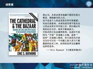 结束语
我认为，未来会更多地属于那些告别大
教堂、拥抱集市的人们。
这不是说个人的远见和才华不再重要；
而是在我看来，未来的成功者只是从自
己的远见和才华开始工作，然后通过有
效的社区合作，将其不断地放大。
开放式的文化会最终胜利，这或许不是
因为“开放”在道德上正确，或者“
封闭”在道德上错误，而只是因为开放
式合作可以在一个问题上投入多几个数
量级的技术工时，封闭的世界无法赢得
这样的竞争。
——Eric Raymond 《大教堂和集市》
 