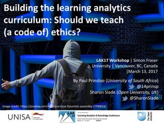By Paul Prinsloo (University of South Africa)
@14prinsp
Sharon Slade (Open University, UK)
@SharonSlade
LAK17 Workshop | Simon Fraser
University | Vancouver, BC, Canada
|March 13, 2017
Building the learning analytics
curriculum: Should we teach
(a code of) ethics?
Image credit: https://pixabay.com/en/maze-blue-futuristic-assembly-1706853/
 