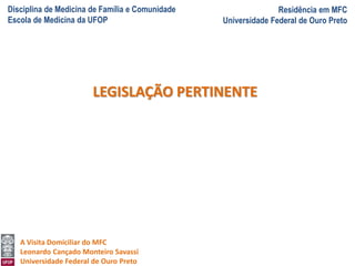 Disciplina de Medicina de Família e Comunidade
Escola de Medicina da UFOP
Residência em MFC
Universidade Federal de Ouro Preto
A Visita Domiciliar do MFC
Leonardo Cançado Monteiro Savassi
Universidade Federal de Ouro Preto
LEGISLAÇÃO PERTINENTE
 
