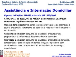 Disciplina de Medicina de Família e Comunidade
Escola de Medicina da UFOP
Residência em MFC
Universidade Federal de Ouro Preto
A Visita Domiciliar do MFC
Leonardo Cançado Monteiro Savassi
Universidade Federal de Ouro Preto
Algumas definições: ANVISA e Portaria MS 2529/2006
A RDC nº 11, de 26/01/06, da ANVISA e a Portaria MS 2529/2006
definiam os seguintes conceitos em AD:
Atenção domiciliar: termo genérico que envolve ações de promoção à
saúde, prevenção, tratamento de doenças e reabilitação desenvolvidas
em domicílio.
Assistência domiciliar: conjunto de atividades ambulatoriais,
programadas e continuadas desenvolvidas em domicílio.
Internação Domiciliar: conjunto de atividades prestadas no domicílio,
caracterizadas pela atenção em tempo integral ao paciente com
quadro clínico mais complexo e com necessidade de tecnologia
especializada.
Portaria MS 2529/2006
RDC nº11, de 26 de janeiro de 2006
Assistência e Internação Domiciliar
 