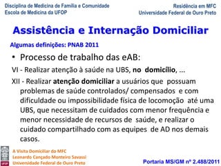 Disciplina de Medicina de Família e Comunidade
Escola de Medicina da UFOP
Residência em MFC
Universidade Federal de Ouro Preto
A Visita Domiciliar do MFC
Leonardo Cançado Monteiro Savassi
Universidade Federal de Ouro Preto
• Processo de trabalho das eAB:
VI - Realizar atenção à saúde na UBS, no domicílio, ...
XII - Realizar atenção domiciliar a usuários que possuam
problemas de saúde controlados/ compensados e com
dificuldade ou impossibilidade física de locomoção até uma
UBS, que necessitam de cuidados com menor frequência e
menor necessidade de recursos de saúde, e realizar o
cuidado compartilhado com as equipes de AD nos demais
casos.
Portaria MS/GM nº 2.488/2011
Assistência e Internação Domiciliar
Algumas definições: PNAB 2011
 
