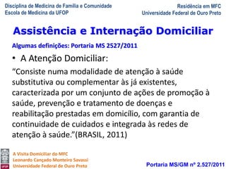 Disciplina de Medicina de Família e Comunidade
Escola de Medicina da UFOP
Residência em MFC
Universidade Federal de Ouro Preto
A Visita Domiciliar do MFC
Leonardo Cançado Monteiro Savassi
Universidade Federal de Ouro Preto
• A Atenção Domiciliar:
“Consiste numa modalidade de atenção à saúde
substitutiva ou complementar às já existentes,
caracterizada por um conjunto de ações de promoção à
saúde, prevenção e tratamento de doenças e
reabilitação prestadas em domicílio, com garantia de
continuidade de cuidados e integrada às redes de
atenção à saúde.”(BRASIL, 2011)
Portaria MS/GM nº 2.527/2011
Assistência e Internação Domiciliar
Algumas definições: Portaria MS 2527/2011
 