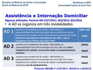 Disciplina de Medicina de Família e Comunidade
Escola de Medicina da UFOP
Residência em MFC
Universidade Federal de Ouro Preto
A Visita Domiciliar do MFC
Leonardo Cançado Monteiro Savassi
Universidade Federal de Ouro Preto
AD 1
usuários com problemas de saúde + dificuldade ou
impossibilidade física de locomoção até uma UBS com menor
frequência de cuidado menor necessidade de recursos de saúde,
dentro da capacidade de atendimento das UBS; e não se
enquadrem nos critérios para AD2 e AD3
eAB e eSF
NASF
AD 2
usuários com problemas de saúde + dificuldade ou
impossibilidade física de locomoção até uma UBS com maior
frequência de cuidado, recursos de saúde e acompanhamento
contínuo.
EMAD
EMAP
AD 3
usuários com problemas de saúde + dificuldade ou
impossibilidade física de locomoção até uma UBS com maior
frequência de cuidado, recursos de saúde e acompanhamento
contínuo e uso de equipamentos.
EMAD
EMAP
• A AD se organiza em três modalidades:
Portarias MS/GM nº 2.527/2011, 963/2013 e 825/2016
Assistência e Internação Domiciliar
Algumas definições: Portaria MS 2527/2011, 963/2013, 825/2016
 