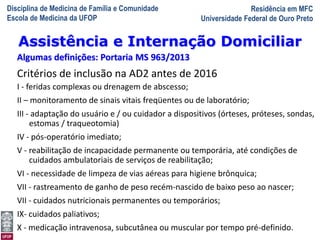 Disciplina de Medicina de Família e Comunidade
Escola de Medicina da UFOP
Residência em MFC
Universidade Federal de Ouro Preto
A Visita Domiciliar do MFC
Leonardo Cançado Monteiro Savassi
Universidade Federal de Ouro Preto
Assistência e Internação Domiciliar
Algumas definições: Portaria MS 963/2013
Critérios de inclusão na AD2 antes de 2016
I - feridas complexas ou drenagem de abscesso;
II – monitoramento de sinais vitais freqüentes ou de laboratório;
III - adaptação do usuário e / ou cuidador a dispositivos (órteses, próteses, sondas,
estomas / traqueotomia)
IV - pós-operatório imediato;
V - reabilitação de incapacidade permanente ou temporária, até condições de
cuidados ambulatoriais de serviços de reabilitação;
VI - necessidade de limpeza de vias aéreas para higiene brônquica;
VII - rastreamento de ganho de peso recém-nascido de baixo peso ao nascer;
VII - cuidados nutricionais permanentes ou temporários;
IX- cuidados paliativos;
X - medicação intravenosa, subcutânea ou muscular por tempo pré-definido.
 