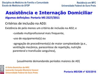 Disciplina de Medicina de Família e Comunidade
Escola de Medicina da UFOP
Residência em MFC
Universidade Federal de Ouro Preto
A Visita Domiciliar do MFC
Leonardo Cançado Monteiro Savassi
Universidade Federal de Ouro Preto Portaria MS/GM nº 825/2016
Assistência e Internação Domiciliar
Algumas definições: Portaria MS 2527/2011
Critérios de inclusão na AD3:
Existência de pelo menos um critério de inclusão na AD2; e
-cuidado multiprofissional mais frequente,
-uso de equipamento(s) ou
-agregação de procedimento(s) de maior complexidade (p.e.,
ventilação mecânica, paracentese de repetição, nutrição
parenteral e transfusão sanguínea),
(usualmente demandando períodos maiores de AD)
 