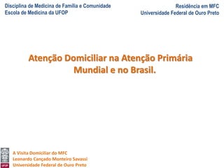 Disciplina de Medicina de Família e Comunidade
Escola de Medicina da UFOP
Residência em MFC
Universidade Federal de Ouro Preto
A Visita Domiciliar do MFC
Leonardo Cançado Monteiro Savassi
Universidade Federal de Ouro Preto
Atenção Domiciliar na Atenção Primária
Mundial e no Brasil.
 