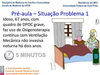 Disciplina de Medicina de Família e Comunidade
Escola de Medicina da UFOP
Residência em MFC
Universidade Federal de Ouro Preto
A Visita Domiciliar do MFC
Leonardo Cançado Monteiro Savassi
Universidade Federal de Ouro Preto
Idoso, 67 anos, com
quadro de DPOC grave,
faz uso de Oxigenoterapia
contínua com Ventilação
Mecânica não invasiva
noturna há dois anos.
Pré-aula – Situação Problema 1
5 MINUTOS
 