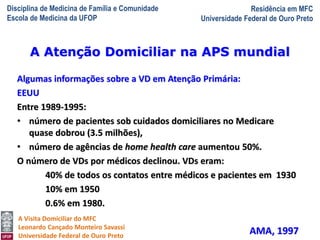 Disciplina de Medicina de Família e Comunidade
Escola de Medicina da UFOP
Residência em MFC
Universidade Federal de Ouro Preto
A Visita Domiciliar do MFC
Leonardo Cançado Monteiro Savassi
Universidade Federal de Ouro Preto
Algumas informações sobre a VD em Atenção Primária:
EEUU
Entre 1989-1995:
• número de pacientes sob cuidados domiciliares no Medicare
quase dobrou (3.5 milhões),
• número de agências de home health care aumentou 50%.
O número de VDs por médicos declinou. VDs eram:
40% de todos os contatos entre médicos e pacientes em 1930
10% em 1950
0.6% em 1980.
AMA, 1997
A Atenção Domiciliar na APS mundial
 