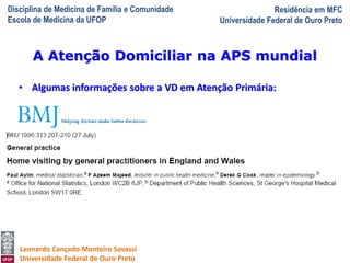 Disciplina de Medicina de Família e Comunidade
Escola de Medicina da UFOP
Residência em MFC
Universidade Federal de Ouro Preto
A Visita Domiciliar do MFC
Leonardo Cançado Monteiro Savassi
Universidade Federal de Ouro Preto
• Algumas informações sobre a VD em Atenção Primária:
• REINO UNIDO
A Atenção Domiciliar na APS mundial
 