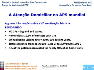 Disciplina de Medicina de Família e Comunidade
Escola de Medicina da UFOP
Residência em MFC
Universidade Federal de Ouro Preto
A Visita Domiciliar do MFC
Leonardo Cançado Monteiro Savassi
Universidade Federal de Ouro Preto
Algumas informações sobre a VD em Atenção Primária:
REINO UNIDO
• 60 GPs - England and Wales.
• Home Visits: 10.1% of contacts with GPs
• Annual home visiting rate = 299/1000 patient years.
• Ratios declined from 411/1000 (1981-2) to 299/1000 (1991-2)
• 1% of the patients accounted for nearly 40% of all home visits.
A Atenção Domiciliar na APS mundial
Aylin, P. et al. BMJ 1996;313:207-210
Copyright ©1996 BMJ Publishing Group Ltd.
 