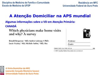 Disciplina de Medicina de Família e Comunidade
Escola de Medicina da UFOP
Residência em MFC
Universidade Federal de Ouro Preto
A Visita Domiciliar do MFC
Leonardo Cançado Monteiro Savassi
Universidade Federal de Ouro Preto
Algumas informações sobre a VD em Atenção Primária:
CANADÁ
A Atenção Domiciliar na APS mundial
 