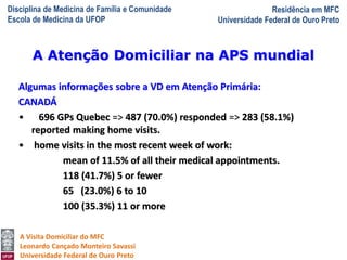 Disciplina de Medicina de Família e Comunidade
Escola de Medicina da UFOP
Residência em MFC
Universidade Federal de Ouro Preto
A Visita Domiciliar do MFC
Leonardo Cançado Monteiro Savassi
Universidade Federal de Ouro Preto
Algumas informações sobre a VD em Atenção Primária:
CANADÁ
• 696 GPs Quebec => 487 (70.0%) responded => 283 (58.1%)
reported making home visits.
• home visits in the most recent week of work:
mean of 11.5% of all their medical appointments.
118 (41.7%) 5 or fewer
65 (23.0%) 6 to 10
100 (35.3%) 11 or more
A Atenção Domiciliar na APS mundial
 