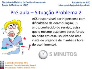 Disciplina de Medicina de Família e Comunidade
Escola de Medicina da UFOP
Residência em MFC
Universidade Federal de Ouro Preto
A Visita Domiciliar do MFC
Leonardo Cançado Monteiro Savassi
Universidade Federal de Ouro Preto
ACS responsável por Hipertenso com
dificuldade de deambulação, 55
anos, conhecido do serviço, avisa
que o mesmo está com dores fortes
no peito em casa, solicitando uma
visita de urgência de manhã (a hora
do acolhimento).
Pré-aula – Situação Problema 2
5 MINUTOS
 