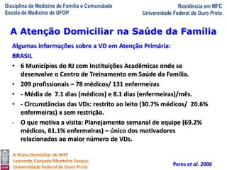 Disciplina de Medicina de Família e Comunidade
Escola de Medicina da UFOP
Residência em MFC
Universidade Federal de Ouro Preto
A Visita Domiciliar do MFC
Leonardo Cançado Monteiro Savassi
Universidade Federal de Ouro Preto
Algumas informações sobre a VD em Atenção Primária:
BRASIL
• 6 Municípios do RJ com Instituições Acadêmicas onde se
desenvolve o Centro de Treinamento em Saúde da Família.
• 209 profissionais – 78 médicos/ 131 enfermeiras
• - Média de 7.1 dias (médicos) e 8.1 dias (enfermeiras)/mês.
• - Circunstâncias das VDs: restrito ao leito (30.7% médicos/ 20.6%
enfermeiras) x sem restrição.
- O que motiva a visita: Planejamento semanal de equipe (69.2%
médicos, 61.1% enfermeiras) – único dos motivadores
relacionados ao maior número de VDs.
Peres et al. 2006
A Atenção Domiciliar na Saúde da Família
 