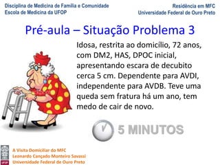 Disciplina de Medicina de Família e Comunidade
Escola de Medicina da UFOP
Residência em MFC
Universidade Federal de Ouro Preto
A Visita Domiciliar do MFC
Leonardo Cançado Monteiro Savassi
Universidade Federal de Ouro Preto
Idosa, restrita ao domicílio, 72 anos,
com DM2, HAS, DPOC inicial,
apresentando escara de decubito
cerca 5 cm. Dependente para AVDI,
independente para AVDB. Teve uma
queda sem fratura há um ano, tem
medo de cair de novo.
Pré-aula – Situação Problema 3
5 MINUTOS
 