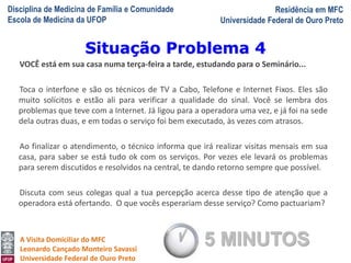 Disciplina de Medicina de Família e Comunidade
Escola de Medicina da UFOP
Residência em MFC
Universidade Federal de Ouro Preto
A Visita Domiciliar do MFC
Leonardo Cançado Monteiro Savassi
Universidade Federal de Ouro Preto
VOCÊ está em sua casa numa terça-feira a tarde, estudando para o Seminário...
Toca o interfone e são os técnicos de TV a Cabo, Telefone e Internet Fixos. Eles são
muito solícitos e estão ali para verificar a qualidade do sinal. Você se lembra dos
problemas que teve com a Internet. Já ligou para a operadora uma vez, e já foi na sede
dela outras duas, e em todas o serviço foi bem executado, às vezes com atrasos.
Ao finalizar o atendimento, o técnico informa que irá realizar visitas mensais em sua
casa, para saber se está tudo ok com os serviços. Por vezes ele levará os problemas
para serem discutidos e resolvidos na central, te dando retorno sempre que possível.
Discuta com seus colegas qual a tua percepção acerca desse tipo de atenção que a
operadora está ofertando. O que vocês esperariam desse serviço? Como pactuariam?
Situação Problema 4
5 MINUTOS
 