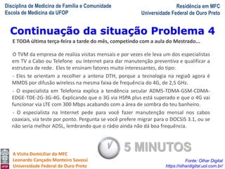Disciplina de Medicina de Família e Comunidade
Escola de Medicina da UFOP
Residência em MFC
Universidade Federal de Ouro Preto
A Visita Domiciliar do MFC
Leonardo Cançado Monteiro Savassi
Universidade Federal de Ouro Preto
E TODA última terça-feira a tarde do mês, competindo com a aula do Mestrado...
O TVM da empresa de realiza visitas mensais e por vezes ele leva um dos especialistas
em TV a Cabo ou Telefone ou Internet para dar manutenção preventiva e qualificar a
estrutura de rede. Eles te ensinam fatores muito interessantes, do tipo:
- Eles te orientam a recolher a antena DTH, porque a tecnologia na regiaõ agora é
MMDS por difusão wireless na mesma faixa de frequência do 4G, de 2,5 GHz.
- O especialista em Telefonia explica a tendência secular ADMS-TDMA-GSM-CDMA-
EDGE-TDE-2G-3G-4G. Explicando que o 3G via HSPA plus está superado e que o 4G vai
funcionar via LTE com 300 Mbps acabando com a área de sombra do teu banheiro.
- O especialista na Internet pede para você fazer manutenção mensal nos cabos
coaxiais, via teste por ponto. Pergunta se você prefere migrar para o DOCSIS 3.1, ou se
não seria melhor ADSL, lembrando que o rádio ainda não dá boa frequência.
Continuação da situação Problema 4
Fonte: Olhar Digital
https://olhardigital.uol.com.br/
5 MINUTOS
 