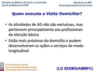 Disciplina de Medicina de Família e Comunidade
Escola de Medicina da UFOP
Residência em MFC
Universidade Federal de Ouro Preto
A Visita Domiciliar do MFC
Leonardo Cançado Monteiro Savassi
Universidade Federal de Ouro Preto
• As atividades de AD não são exclusivas, mas
pertencem principalmente aos profissionais
da atenção básica
• Estão mais próximos do domicílio e podem
desenvolverem as ações e serviços de modo
longitudinal
Quem executa a Visita Domiciliar?
(LG SESMG/AMMFC)
 