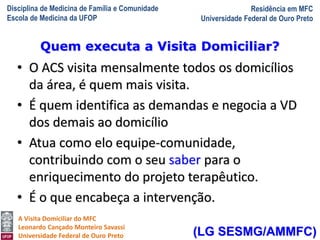 Disciplina de Medicina de Família e Comunidade
Escola de Medicina da UFOP
Residência em MFC
Universidade Federal de Ouro Preto
A Visita Domiciliar do MFC
Leonardo Cançado Monteiro Savassi
Universidade Federal de Ouro Preto
• O ACS visita mensalmente todos os domicílios
da área, é quem mais visita.
• É quem identifica as demandas e negocia a VD
dos demais ao domicílio
• Atua como elo equipe-comunidade,
contribuindo com o seu saber para o
enriquecimento do projeto terapêutico.
• É o que encabeça a intervenção.
Quem executa a Visita Domiciliar?
(LG SESMG/AMMFC)
 