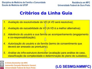 Disciplina de Medicina de Família e Comunidade
Escola de Medicina da UFOP
Residência em MFC
Universidade Federal de Ouro Preto
A Visita Domiciliar do MFC
Leonardo Cançado Monteiro Savassi
Universidade Federal de Ouro Preto
Critérios da Linha Guia
1. Avaliação da resolutividade da VD (A VD será resolutiva);
2. Avaliação da razoabilidade da VD (A VD é a melhor alternativa);
3. Aderência do usuário e sua família ao acompanhamento (engajamento
e co-responsabilização);
4. Autorização do usuário e da família (termo de consentimento que
deverá ser anexado ao prontuário);
5. Análise da infra-estrutura domiciliar (avaliação para análise de caso,
classificação da complexidade e determinação do plano de cuidados).
(LG SESMG/AMMFC)
 