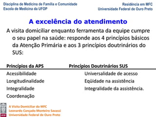 Disciplina de Medicina de Família e Comunidade
Escola de Medicina da UFOP
Residência em MFC
Universidade Federal de Ouro Preto
A Visita Domiciliar do MFC
Leonardo Cançado Monteiro Savassi
Universidade Federal de Ouro Preto
A visita domiciliar enquanto ferramenta da equipe cumpre
o seu papel na saúde: responde aos 4 princípios básicos
da Atenção Primária e aos 3 princípios doutrinários do
SUS:
Princípios da APS Princípios Doutrinários SUS
Acessibilidade Universalidade de acesso
Longitudinalidade Eqüidade na assistência
Integralidade Integralidade da assistência.
Coordenação
A excelência do atendimento
 