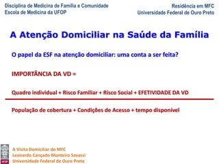 Disciplina de Medicina de Família e Comunidade
Escola de Medicina da UFOP
Residência em MFC
Universidade Federal de Ouro Preto
A Visita Domiciliar do MFC
Leonardo Cançado Monteiro Savassi
Universidade Federal de Ouro Preto
O papel da ESF na atenção domiciliar: uma conta a ser feita?
IMPORTÂNCIA DA VD =
Quadro individual + Risco Familiar + Risco Social + EFETIVIDADE DA VD
População de cobertura + Condições de Acesso + tempo disponível
A Atenção Domiciliar na Saúde da Família
 