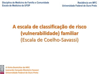 Disciplina de Medicina de Família e Comunidade
Escola de Medicina da UFOP
Residência em MFC
Universidade Federal de Ouro Preto
A Visita Domiciliar do MFC
Leonardo Cançado Monteiro Savassi
Universidade Federal de Ouro Preto
A escala de classificação de risco
(vulnerabilidade) familiar
(Escala de Coelho-Savassi)
 