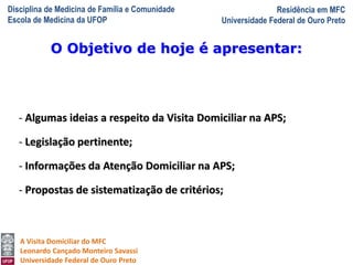 Disciplina de Medicina de Família e Comunidade
Escola de Medicina da UFOP
Residência em MFC
Universidade Federal de Ouro Preto
A Visita Domiciliar do MFC
Leonardo Cançado Monteiro Savassi
Universidade Federal de Ouro Preto
- Algumas ideias a respeito da Visita Domiciliar na APS;
- Legislação pertinente;
- Informações da Atenção Domiciliar na APS;
- Propostas de sistematização de critérios;
O Objetivo de hoje é apresentar:
 