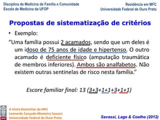 Disciplina de Medicina de Família e Comunidade
Escola de Medicina da UFOP
Residência em MFC
Universidade Federal de Ouro Preto
A Visita Domiciliar do MFC
Leonardo Cançado Monteiro Savassi
Universidade Federal de Ouro Preto
• Exemplo:
“Uma família possui 2 acamados, sendo que um deles é
um idoso de 75 anos de idade e hipertenso. O outro
acamado é deficiente físico (amputação traumática
de membros inferiores). Ambos são analfabetos. Não
existem outras sentinelas de risco nesta família.”
Escore familiar final: 13 (3+3+1+1+3+1+1)
Propostas de sistematização de critérios
Savassi, Lage & Coelho (2012)
 