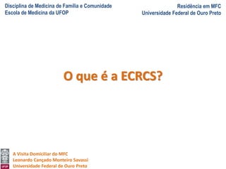 Disciplina de Medicina de Família e Comunidade
Escola de Medicina da UFOP
Residência em MFC
Universidade Federal de Ouro Preto
A Visita Domiciliar do MFC
Leonardo Cançado Monteiro Savassi
Universidade Federal de Ouro Preto
O que é a ECRCS?
 