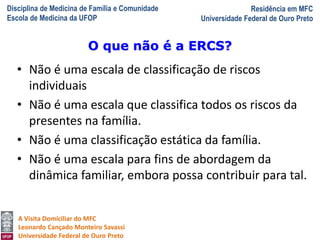Disciplina de Medicina de Família e Comunidade
Escola de Medicina da UFOP
Residência em MFC
Universidade Federal de Ouro Preto
A Visita Domiciliar do MFC
Leonardo Cançado Monteiro Savassi
Universidade Federal de Ouro Preto
• Não é uma escala de classificação de riscos
individuais
• Não é uma escala que classifica todos os riscos da
presentes na família.
• Não é uma classificação estática da família.
• Não é uma escala para fins de abordagem da
dinâmica familiar, embora possa contribuir para tal.
O que não é a ERCS?
 