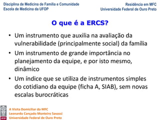 Disciplina de Medicina de Família e Comunidade
Escola de Medicina da UFOP
Residência em MFC
Universidade Federal de Ouro Preto
A Visita Domiciliar do MFC
Leonardo Cançado Monteiro Savassi
Universidade Federal de Ouro Preto
• Um instrumento que auxilia na avaliação da
vulnerabilidade (principalmente social) da família
• Um instrumento de grande importância no
planejamento da equipe, e por isto mesmo,
dinâmico
• Um índice que se utiliza de instrumentos simples
do cotidiano da equipe (ficha A, SIAB), sem novas
escalas burocráticas
O que é a ERCS?
 