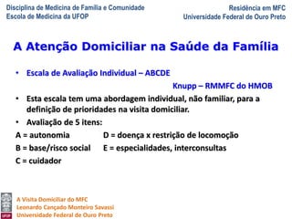 Disciplina de Medicina de Família e Comunidade
Escola de Medicina da UFOP
Residência em MFC
Universidade Federal de Ouro Preto
A Visita Domiciliar do MFC
Leonardo Cançado Monteiro Savassi
Universidade Federal de Ouro Preto
• Escala de Avaliação Individual – ABCDE
Knupp – RMMFC do HMOB
• Esta escala tem uma abordagem individual, não familiar, para a
definição de prioridades na visita domiciliar.
• Avaliação de 5 itens:
A = autonomia D = doença x restrição de locomoção
B = base/risco social E = especialidades, interconsultas
C = cuidador
A Atenção Domiciliar na Saúde da Família
 