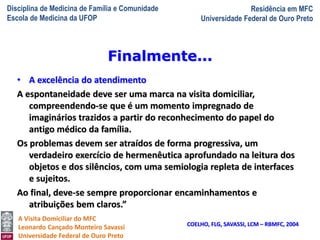 Disciplina de Medicina de Família e Comunidade
Escola de Medicina da UFOP
Residência em MFC
Universidade Federal de Ouro Preto
A Visita Domiciliar do MFC
Leonardo Cançado Monteiro Savassi
Universidade Federal de Ouro Preto
• A excelência do atendimento
A espontaneidade deve ser uma marca na visita domiciliar,
compreendendo-se que é um momento impregnado de
imaginários trazidos a partir do reconhecimento do papel do
antigo médico da família.
Os problemas devem ser atraídos de forma progressiva, um
verdadeiro exercício de hermenêutica aprofundado na leitura dos
objetos e dos silêncios, com uma semiologia repleta de interfaces
e sujeitos.
Ao final, deve-se sempre proporcionar encaminhamentos e
atribuições bem claros.”
COELHO, FLG, SAVASSI, LCM – RBMFC, 2004
Finalmente...
 