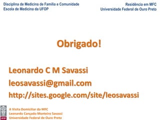 Disciplina de Medicina de Família e Comunidade
Escola de Medicina da UFOP
Residência em MFC
Universidade Federal de Ouro Preto
A Visita Domiciliar do MFC
Leonardo Cançado Monteiro Savassi
Universidade Federal de Ouro Preto
Obrigado!
Leonardo C M Savassi
leosavassi@gmail.com
http://sites.google.com/site/leosavassi
 