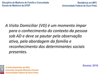 Disciplina de Medicina de Família e Comunidade
Escola de Medicina da UFOP
Residência em MFC
Universidade Federal de Ouro Preto
A Visita Domiciliar do MFC
Leonardo Cançado Monteiro Savassi
Universidade Federal de Ouro Preto
A Visita Domiciliar (VD) é um momento ímpar
para o conhecimento do contexto da pessoa
sob AD e deve se pautar pela observação
ativa, pela abordagem da família e
reconhecimento dos determinantes sociais
presentes.
Savassi, 2016
 