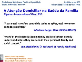 Disciplina de Medicina de Família e Comunidade
Escola de Medicina da UFOP
Residência em MFC
Universidade Federal de Ouro Preto
A Visita Domiciliar do MFC
Leonardo Cançado Monteiro Savassi
Universidade Federal de Ouro Preto
Algumas frases sobre a VD no PSF:
“A casa está na esfera central de todas as ações, está no centro
de todos os níveis.”
Mariana Borges Dias (GESF/AMMFC)
“Many of the illnesses seen in family practice cannot be fully
understood unless they are seen in their personal, family and
social context.”
Ian McWhinney (A Textbook of Family Medicine)
A Atenção Domiciliar na Saúde da Família
 